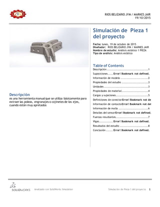 RIOS BELIZARIO JYM / MARKES JAIR
19/10/2015
Analizado con SolidWorks Simulation Simulación de Pieza 1 del proyecto 1
Simulación de Pieza 1
del proyecto
Fecha: lunes, 19 de octubre de 2015
Diseñador: RIOS BELIZARIO JYM / MARKES JAIR
Nombre de estudio: Análisis estático 1 PIEZA
Tipo de análisis: Análisis estático
Table of Contents
Descripción ..........................................1
Suposiciones..... Error! Bookmark not defined.
Información de modelo ............................2
Propiedades del estudio ...........................3
Unidades .............................................3
Propiedades de material...........................4
Cargas y sujeciones.................................5
Definiciones de conectorError! Bookmark not defined.
Información de contactoError! Bookmark not defined.
Información de malla ..............................6
Detalles del sensorError! Bookmark not defined.
Fuerzas resultantes.................................7
Vigas.............. Error! Bookmark not defined.
Resultados del estudio .............................8
Conclusión ....... Error! Bookmark not defined.
Descripción
es una herramienta manualque se utiliza básicamente para
extraer las poleas, engranajes o cojinetes de los ejes,
cuando están muy apretados
 