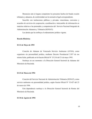 Denunciar ante el órgano competente los presuntos hechos de fraude evasión
tributaria y aduanera, de conformidad con la normativa legal correspondiente.
       Suscribir con instituciones públicas y privadas venezolanas, convenios y
acuerdos de servicios de cooperación, coordinación e intercambio de información en
materias relativas a las potestades y competencias del Servicio Nacional Integrado de
Administración Aduanera y Tributaria (SENIAT).
       Las demás que les atribuya el ordenamiento jurídico vigente.


Reseña Histórica


El 21 de Mayo de 1993


       Creación de Aduanas de Venezuela Servicio Autónomo (AVSA), como
organismo sin personalidad jurídica, mediante Decreto Presidencial 2.937 de esa
misma fecha, publicado en la Gaceta Oficial N° 35.216 del 21 de mayo 1993.
       Sustituye en ese momento a la Dirección General Sectorial de Aduanas del
Ministerio de Hacienda.




El 23 de Marzo de 1994


       Creación del Servicio Nacional de Administración Tributaria (SENAT), como
servicio autónomo sin personalidad jurídica, según Gaceta Oficial N° 35.427 del 23
de marzo de 1994.
       Esta dependencia sustituye a la Dirección General Sectorial de Rentas del
Ministerio de Hacienda.


El 10 de Agosto de 1994



                                                                                   10
 