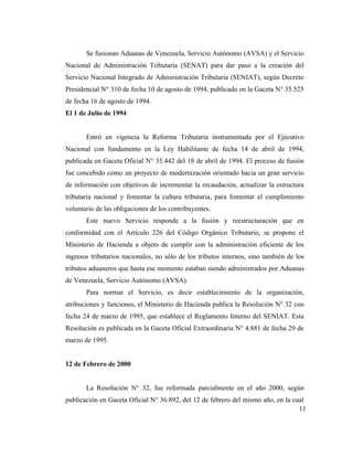 Se fusionan Aduanas de Venezuela, Servicio Autónomo (AVSA) y el Servicio
Nacional de Administración Tributaria (SENAT) para dar paso a la creación del
Servicio Nacional Integrado de Administración Tributaria (SENIAT), según Decreto
Presidencial N° 310 de fecha 10 de agosto de 1994, publicado en la Gaceta N° 35.525
de fecha 16 de agosto de 1994.
El 1 de Julio de 1994


       Entró en vigencia la Reforma Tributaria instrumentada por el Ejecutivo
Nacional con fundamento en la Ley Habilitante de fecha 14 de abril de 1994,
publicada en Gaceta Oficial N° 35.442 del 18 de abril de 1994. El proceso de fusión
fue concebido como un proyecto de modernización orientado hacia un gran servicio
de información con objetivos de incrementar la recaudación, actualizar la estructura
tributaria nacional y fomentar la cultura tributaria, para fomentar el cumplimiento
voluntario de las obligaciones de los contribuyentes.
       Este nuevo Servicio responde a la fusión y reestructuración que en
conformidad con el Artículo 226 del Código Orgánico Tributario, se propone el
Ministerio de Hacienda a objeto de cumplir con la administración eficiente de los
ingresos tributarios nacionales, no sólo de los tributos internos, sino también de los
tributos aduaneros que hasta ese momento estaban siendo administrados por Aduanas
de Venezuela, Servicio Autónomo (AVSA).
       Para normar el Servicio, es decir establecimiento de la organización,
atribuciones y funciones, el Ministerio de Hacienda publica la Resolución N° 32 con
fecha 24 de marzo de 1995, que establece el Reglamento Interno del SENIAT. Esta
Resolución es publicada en la Gaceta Oficial Extraordinaria N° 4.881 de fecha 29 de
marzo de 1995.


12 de Febrero de 2000


       La Resolución N° 32, fue reformada parcialmente en el año 2000, según
publicación en Gaceta Oficial N° 36.892, del 12 de febrero del mismo año, en la cual
                                                                                  11
 