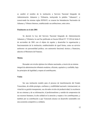 se cambió el nombre de la institución a Servicio Nacional Integrado de
Administración Aduanera y Tributaria, incluyendo la palabra “Aduanera”, y
conservando las mismas siglas SENIAT; se crearon las Intendencias Nacionales de
Aduanas y Tributos Internos, estableciendo sus atribuciones, entre otros.


Finalmente en el año 2001


         Se decretó la Ley del Servicio Nacional Integrado de Administración
Aduanera y Tributaria, la cual fue publicada en Gaceta Oficial N° 37.320 de fecha 8
de noviembre de 2001 con el objeto de regular y desarrollar la organización y
funcionamiento de la institución, estableciéndolo de igual forma, como un servicio
autónomo sin personalidad jurídica, con autonomía funcional, técnica y financiera,
adscrito al Ministerio de Finanzas.


Misión


         Recaudar con niveles óptimos los tributos nacionales, a través de un sistema
integral de administración tributaria moderno, eficiente, equitativo y confiable, bajo
los principios de legalidad y respeto al contribuyente.


Visión


         Ser una institución modelo para el proceso de transformación del Estado
Venezolano, de sólido prestigio, confianza y credibilidad nacional e internacional, en
virtud de su gestión transparente, sus elevados niveles de productividad, la excelencia
de sus sistemas y de su información, el profesionalismo y sentido de compromiso de
sus recursos humanos, la alta calidad en la atención y respeto a los contribuyentes, y
también por su contribución a que Venezuela alcance un desarrollo sustentable con
una economía competitiva y solidaria.


                                                                                         12
 