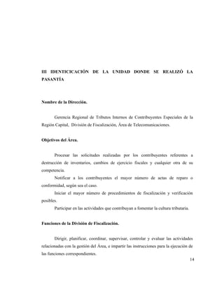 III IDENTICICACIÓN DE LA UNIDAD DONDE SE REALIZÓ LA
PASANTÍA




Nombre de la Dirección.


       Gerencia Regional de Tributos Internos de Contribuyentes Especiales de la
Región Capital, División de Fiscalización, Área de Telecomunicaciones.


Objetivos del Área.


       Procesar las solicitudes realizadas por los contribuyentes referentes a
destrucción de inventarios, cambios de ejercicio fiscales y cualquier otra de su
competencia.
       Notificar a los contribuyentes el mayor número de actas de reparo o
conformidad, según sea el caso.
       Iniciar el mayor número de procedimientos de fiscalización y verificación
posibles.
       Participar en las actividades que contribuyan a fomentar la cultura tributaria.


Funciones de la División de Fiscalización.


       Dirigir, planificar, coordinar, supervisar, controlar y evaluar las actividades
relacionadas con la gestión del Área, e impartir las instrucciones para la ejecución de
las funciones correspondientes.
                                                                                         14
 
