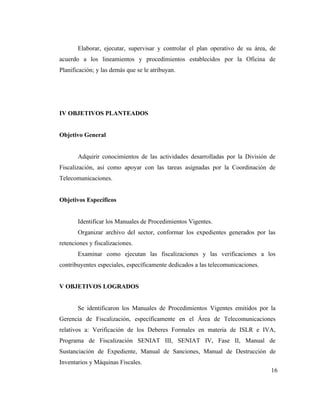 Elaborar, ejecutar, supervisar y controlar el plan operativo de su área, de
acuerdo a los lineamientos y procedimientos establecidos por la Oficina de
Planificación; y las demás que se le atribuyan.




IV OBJETIVOS PLANTEADOS


Objetivo General


       Adquirir conocimientos de las actividades desarrolladas por la División de
Fiscalización, así como apoyar con las tareas asignadas por la Coordinación de
Telecomunicaciones.


Objetivos Específicos


       Identificar los Manuales de Procedimientos Vigentes.
       Organizar archivo del sector, conformar los expedientes generados por las
retenciones y fiscalizaciones.
       Examinar como ejecutan las fiscalizaciones y las verificaciones a los
contribuyentes especiales, específicamente dedicados a las telecomunicaciones.


V OBJETIVOS LOGRADOS


       Se identificaron los Manuales de Procedimientos Vigentes emitidos por la
Gerencia de Fiscalización, específicamente en el Área de Telecomunicaciones
relativos a: Verificación de los Deberes Formales en materia de ISLR e IVA,
Programa de Fiscalización SENIAT III, SENIAT IV, Fase II, Manual de
Sustanciación de Expediente, Manual de Sanciones, Manual de Destrucción de
Inventarios y Máquinas Fiscales.
                                                                                 16
 