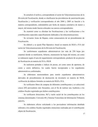 Se actualizó el archivo, correspondiente al sector de Telecomunicaciones de la
División de Fiscalización, donde se clasificaron las providencias de autorización para
fiscalización y verificación correspondientes al año 2004 y 2005 en función a la
materia correspondiente, ordenándolos por fecha de manera correlativa de menor a
mayor, del mismo modo fueron colocados sus anexos correspondientes.
       Se examinó como se efectúan las fiscalizaciones y las verificaciones a los
contribuyentes especiales específicamente dedicados a las telecomunicaciones.
       Se revisaron Actas de Reparo, como consecuencia de un procedimiento de
Fiscalización.
       Se elaboró y se ajustó Plan Operativo Anual en materia de ISLR e IVA del
sector de Telecomunicaciones de la División de Fiscalización.
       Se conformaron expedientes administrativos (no más de 250 hojas por
carpetas) donde se inutilizaron, foliaron, enumeraron las hojas del mismo, así como
se ordenaron según el acta de requerimiento correspondiente, producto de un proceso
de fiscalización en materia de IVA e ISLR.
       Se realizaron portadas e índices de piezas, así como autos de aperturas, de
cierre y cierre definitivo, los cuales fueron incorporados a los expedientes
administrativos conformados.
       Se elaboraron memorandums para remitir expedientes administrativos
derivados de procedimientos de destrucción de inventario en materia de ISLR,
verificación de deberes formales en materia de ISLR e IVA.
       Se verificaron libros de compras de diferentes contribuyentes y se seleccionó
cincos (05) proveedores más frecuentes, con el fin de realizar una Auditoria a los
créditos fiscales registrados por dichos contribuyentes.
       Se verificaron direcciones, Rif y razón social de los contribuyentes en los
sistemas denominados: Convenio III y Sistema Venezolano de Información Tributaria
(SIVIT).
       Se elaboraron oficios solicitando a los proveedores información detallada
referente a los créditos fiscales registrados retenciones realizadas por el contribuyente
objeto de fiscalización.
                                                                                       17
 