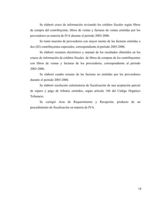 Se elaboró cruce de información revisando los créditos fiscales según libros
de compra del contribuyente, libros de ventas y facturas de ventas emitidas por los
proveedores en materia de IVA durante el período 2003-2006.
       Se tomó muestra de proveedores con mayor monto de las facturas emitidas a
dos (02) contribuyentes especiales, correspondiente al período 2003-2006.
       Se elaboró resumen electrónico y manual de los resultados obtenidos en los
cruces de información de créditos fiscales de libros de compras de los contribuyentes
con libros de ventas y facturas de los proveedores, correspondiente al período
2003-2006.
       Se elaboró cuadro resume de las facturas no emitidas por los proveedores
durante el período 2003-2006.
       Se elaboró resolución culminatoria de fiscalización de una aceptación parcial
de reparo y pago de tributos omitidos, según articulo 186 del Código Orgánico
Tributario.
       Se corrigió Acta de Requerimiento y Recepción, producto de un
procedimiento de fiscalización en materia de IVA.




                                                                                   18
 