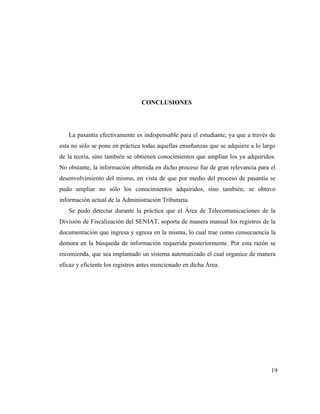 CONCLUSIONES




   La pasantía efectivamente es indispensable para el estudiante, ya que a través de
esta no sólo se pone en práctica todas aquellas enseñanzas que se adquiere a lo largo
de la teoría, sino también se obtienen conocimientos que amplían los ya adquiridos.
No obstante, la información obtenida en dicho proceso fue de gran relevancia para el
desenvolvimiento del mismo, en vista de que por medio del proceso de pasantía se
pudo ampliar no sólo los conocimientos adquiridos, sino también, se obtuvo
información actual de la Administración Tributaria.
   Se pudo detectar durante la práctica que el Área de Telecomunicaciones de la
División de Fiscalización del SENIAT, soporta de manera manual los registros de la
documentación que ingresa y egresa en la misma, lo cual trae como consecuencia la
demora en la búsqueda de información requerida posteriormente. Por esta razón se
recomienda, que sea implantado un sistema automatizado el cual organice de manera
eficaz y eficiente los registros antes mencionado en dicha Área.




                                                                                   19
 