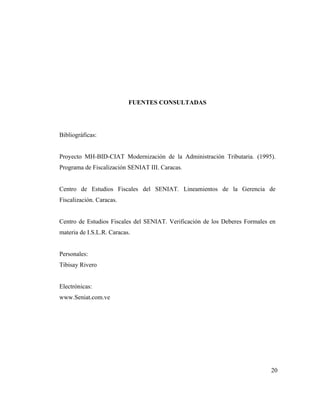 FUENTES CONSULTADAS




Bibliográficas:


Proyecto MH-BID-CIAT Modernización de la Administración Tributaria. (1995).
Programa de Fiscalización SENIAT III. Caracas.


Centro de Estudios Fiscales del SENIAT. Lineamientos de la Gerencia de
Fiscalización. Caracas.


Centro de Estudios Fiscales del SENIAT. Verificación de los Deberes Formales en
materia de I.S.L.R. Caracas.


Personales:
Tibisay Rivero


Electrónicas:
www.Seniat.com.ve




                                                                             20
 