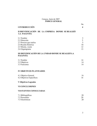 Caracas, Junio de 2007
                                ÍNDICE GENERAL
                                                      Pág.

I INTRODUCCIÓN                                         4

II IDENTIFICACIÓN DE LA EMPRESA DONDE SE REALIZÓ
 LA PASANTÍA

2.1 Nombre                                             5
2.2 Dirección                                          5
2.3 Proceso que realiza                                5
2.4 Reseña Histórica                                  10
2.5 Misión, visión                                    12
2.6 Organigrama                                       13

III IDENTIFICACIÓN DE LA UNIDAD DONDE SE REALIZÓ LA
PASANTÍA

3.1 Nombre                                            14
3.2 Objetivos                                         14
3.3 Funciones                                         14


IV OBJETIVOS PLANTEADOS

4.1 Objetivo General                                  16
4.2 Objetivos Específicos                             16

V Objetivos Logrados

VI CONCLUSIONES

VII FUENTES CONSULTADAS

7.1 Bibliográficas                                    20
7.2 Personales                                        20
7.3 Electrónicas                                      20




                                                       3
 