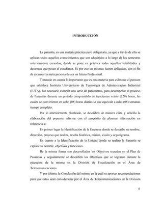 INTRODUCCIÓN




       La pasantía, es una materia práctica pero obligatoria, ya que a través de ella se
aplican todos aquellos conocimientos que son adquiridos a lo largo de los semestres
anteriormente cursados, donde se pone en práctica todas aquellas habilidades y
destrezas que posee el estudiante. Es por eso las mismas fueron aplicadas, con el fin
de alcanzar la meta prevista de ser un futuro Profesional.
       Tomando en cuenta lo importante que es esta materia para culminar el pensum
que establece Instituto Universitario de Tecnología de Administración Industrial
(IUTA), fue necesario cumplir una serie de parámetros, para desempeñar el proceso
de Pasantías durante un período comprendido de trescientas veinte (320) horas, las
cuales se convirtieron en ocho (08) horas diarias lo que equivale a ocho (08) semanas
tiempo completo.
       Por lo anteriormente planteado, se describen de manera clara y sencilla la
elaboración del presente informe con el propósito de plasmar información en
referencia a:
       En primer lugar la Identificación de la Empresa donde se describe su nombre,
dirección, proceso que realiza, reseña histórica, misión, visión y organigrama.
       En cuanto a la Identificación de la Unidad donde se realizó la Pasantía se
expone su nombre, objetivos y funciones.
       De la misma forma son desarrollados los Objetivos trazados en el Plan de
Pasantías y seguidamente se describen los Objetivos que se lograron durante la
ejecución de la misma en la División de Fiscalización en el Área de
Telecomunicaciones.
       Y por último, la Conclusión del mismo en la cual se aportan recomendaciones
para que estas sean consideradas por el Área de Telecomunicaciones de la División


                                                                                      4
 