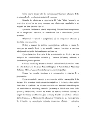 Emitir criterio técnico sobre las implicaciones tributarias y aduaneras de las
propuestas legales o reglamentarias que se le presenten.
        Recaudar los tributos de la competencia del Poder Público Nacional y sus
respectivos accesorios; así como cualquier otro tributo cuya recaudación le sea
asignada por ley o convenio especial.
        Ejercer las funciones de control, inspección y fiscalización del cumplimiento
de las obligaciones tributarias, de conformidad con el ordenamiento jurídico
tributario.
        Determinar y verificar el cumplimiento de las obligaciones aduaneras y
tributarias y sus accesorios.
        Definir y ejecutar las políticas administrativas tendentes a reducir los
márgenes de evasión fiscal y, en especial, prevenir, investigar y sancionar
administrativamente los ilícitos aduaneros y tributarios.
        Ejercer la facultad de revisión de los actos emanados del Servicio Nacional
Integrado de Administración Aduanera y Tributaria (SENIAT), conforme al
ordenamiento jurídico aplicable.
        Conocer, sustanciar y decidir los recursos administrativos interpuestos contra
los actos dictados por el Servicio Nacional Integrado de Administración Aduanera y
Tributaria (SENIAT), de conformidad con el ordenamiento jurídico.
        Evacuar las consultas sometidas a su consideración en materias de su
competencia.
        Ejercer en cualquier instancia la representación judicial y extrajudicial de los
intereses de la República, previa sustitución otorgada por el Procurador o Procuradora
General de la República a los funcionarios adscritos al Servicio Nacional Integrado
de Administración Aduanera y Tributaria (SENIAT) en causas tales como: cobro
judicial y extrajudicial; solicitud de decreto de medidas cautelares; acciones de
amparo tributario y constitucional, para sostener y defender los derechos e intereses
de los órganos de la Administración Aduanera y Tributaria; las que cursen por ante
los tribunales con competencia ordinaria, contenciosa tributaria y contenciosa


                                                                                      6
 