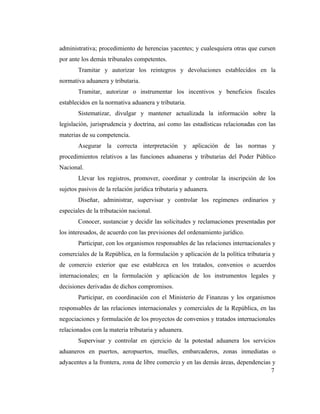 administrativa; procedimiento de herencias yacentes; y cualesquiera otras que cursen
por ante los demás tribunales competentes.
       Tramitar y autorizar los reintegros y devoluciones establecidos en la
normativa aduanera y tributaria.
       Tramitar, autorizar o instrumentar los incentivos y beneficios fiscales
establecidos en la normativa aduanera y tributaria.
       Sistematizar, divulgar y mantener actualizada la información sobre la
legislación, jurisprudencia y doctrina, así como las estadísticas relacionadas con las
materias de su competencia.
       Asegurar la correcta interpretación y aplicación de las normas y
procedimientos relativos a las funciones aduaneras y tributarias del Poder Público
Nacional.
       Llevar los registros, promover, coordinar y controlar la inscripción de los
sujetos pasivos de la relación jurídica tributaria y aduanera.
       Diseñar, administrar, supervisar y controlar los regímenes ordinarios y
especiales de la tributación nacional.
       Conocer, sustanciar y decidir las solicitudes y reclamaciones presentadas por
los interesados, de acuerdo con las previsiones del ordenamiento jurídico.
       Participar, con los organismos responsables de las relaciones internacionales y
comerciales de la República, en la formulación y aplicación de la política tributaria y
de comercio exterior que ese establezca en los tratados, convenios o acuerdos
internacionales; en la formulación y aplicación de los instrumentos legales y
decisiones derivadas de dichos compromisos.
       Participar, en coordinación con el Ministerio de Finanzas y los organismos
responsables de las relaciones internacionales y comerciales de la República, en las
negociaciones y formulación de los proyectos de convenios y tratados internacionales
relacionados con la materia tributaria y aduanera.
       Supervisar y controlar en ejercicio de la potestad aduanera los servicios
aduaneros en puertos, aeropuertos, muelles, embarcaderos, zonas inmediatas o
adyacentes a la frontera, zona de libre comercio y en las demás áreas, dependencias y
                                                                                   7
 