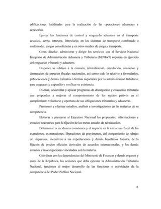 edificaciones habilitadas para la realización de las operaciones aduaneras y
accesorias.
       Ejercer las funciones de control y resguardo aduanero en el transporte
acuático, aéreo, terrestre, ferroviario; en los sistemas de transporte combinado o
multimodal, cargas consolidadas y en otros medios de carga y transporte.
       Crear, diseñar, administrar y dirigir los servicios que el Servicio Nacional
Integrado de Administración Aduanera y Tributaria (SENIAT) requiera en ejercicio
del resguardo tributario y aduanero.
       Disponer lo relativo a la emisión, rehabilitación, circulación, anulación y
destrucción de especies fiscales nacionales, así como todo lo relativo a formularios,
publicaciones y demás formatos o formas requeridos por la administración tributaria,
para asegurar su expendio y verificar su existencia.
       Diseñar, desarrollar y aplicar programas de divulgación y educación tributaria
que propendan a mejorar el comportamiento de los sujetos pasivos en el
cumplimiento voluntario y oportuno de sus obligaciones tributarias y aduaneras.
       Promover y efectuar estudios, análisis e investigaciones en las materias de su
competencia.
       Elaborar y presentar al Ejecutivo Nacional las propuestas, informaciones y
estudios necesarios para la fijación de las metas anuales de recaudación.
       Determinar la incidencia económica y el impacto en la estructura fiscal de las
exenciones, exoneraciones, liberaciones de gravámenes, del otorgamiento de rebajas
de impuestos, incentivos a las exportaciones y demás beneficios fiscales, de la
fijación de precios oficiales derivados de acuerdos internacionales, y los demás
estudios e investigaciones vinculados con la materia.
       Coordinar con las dependencias del Ministerio de Finanzas y demás órganos y
entes de la República, las acciones que deba ejecutar la Administración Tributaria
Nacional, tendentes al mejor desarrollo de las funciones o actividades de la
competencia del Poder Público Nacional.



                                                                                   8
 