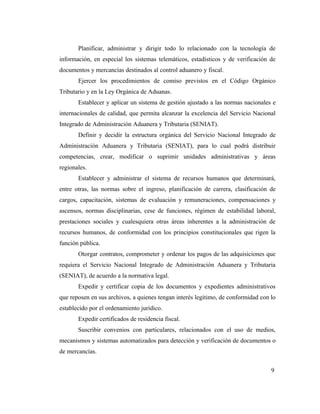 Planificar, administrar y dirigir todo lo relacionado con la tecnología de
información, en especial los sistemas telemáticos, estadísticos y de verificación de
documentos y mercancías destinados al control aduanero y fiscal.
       Ejercer los procedimientos de comiso previstos en el Código Orgánico
Tributario y en la Ley Orgánica de Aduanas.
       Establecer y aplicar un sistema de gestión ajustado a las normas nacionales e
internacionales de calidad, que permita alcanzar la excelencia del Servicio Nacional
Integrado de Administración Aduanera y Tributaria (SENIAT).
       Definir y decidir la estructura orgánica del Servicio Nacional Integrado de
Administración Aduanera y Tributaria (SENIAT), para lo cual podrá distribuir
competencias, crear, modificar o suprimir unidades administrativas y áreas
regionales.
       Establecer y administrar el sistema de recursos humanos que determinará,
entre otras, las normas sobre el ingreso, planificación de carrera, clasificación de
cargos, capacitación, sistemas de evaluación y remuneraciones, compensaciones y
ascensos, normas disciplinarias, cese de funciones, régimen de estabilidad laboral,
prestaciones sociales y cualesquiera otras áreas inherentes a la administración de
recursos humanos, de conformidad con los principios constitucionales que rigen la
función pública.
       Otorgar contratos, comprometer y ordenar los pagos de las adquisiciones que
requiera el Servicio Nacional Integrado de Administración Aduanera y Tributaria
(SENIAT), de acuerdo a la normativa legal.
       Expedir y certificar copia de los documentos y expedientes administrativos
que reposen en sus archivos, a quienes tengan interés legitimo, de conformidad con lo
establecido por el ordenamiento jurídico.
       Expedir certificados de residencia fiscal.
       Suscribir convenios con particulares, relacionados con el uso de medios,
mecanismos y sistemas automatizados para detección y verificación de documentos o
de mercancías.


                                                                                   9
 