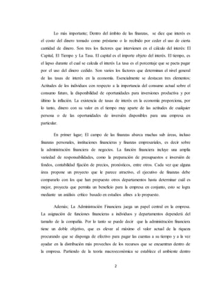 2
Lo más importante; Dentro del ámbito de las finanzas, se dice que interés es
el costo del dinero tomado como préstamo o lo recibido por ceder el uso de cierta
cantidad de dinero. Son tres los factores que intervienen en el cálculo del interés: El
Capital, El Tiempo y La Tasa. El capital es el importe objeto del interés. El tiempo, es
el lapso durante el cual se calcula el interés La tasa es el porcentaje que se pacta pagar
por el uso del dinero cedido. Son varios los factores que determinan el nivel general
de las tasas de interés en la economía. Esencialmente se destacan tres elementos:
Actitudes de los individuos con respecto a la importancia del consumo actual sobre el
consumo futuro, la disponibilidad de oportunidades para inversiones productiva y por
último la inflación. La existencia de tasas de interés en la economía proporciona, por
lo tanto, dinero con su valor en el tiempo muy aparte de las actitudes de cualquier
persona o de las oportunidades de inversión disponibles para una empresa en
particular.
En primer lugar; El campo de las finanzas abarca muchas sub áreas, incluso
finanzas personales, instituciones financieras y finanzas empresariales, es decir sobre
la administración financiera de negocios. La función financiera incluye una amplia
variedad de responsabilidades, como la preparación de presupuestos e inversión de
fondos, contabilidad fijación de precios, pronósticos, entre otros. Cada vez que alguna
área propone un proyecto que le parece atractivo, el ejecutivo de finanzas debe
compararlo con los que han propuesto otros departamentos hasta determinar cuál es
mejor, proyecta que permita un beneficio para la empresa en conjunto, esto se logra
mediante un análisis crítico basado en estudios afines a lo propuesto.
Además; La Administración Financiera juega un papel central en la empresa.
La asignación de funciones financieras a individuos y departamentos dependerá del
tamaño de la compañía. Por lo tanto se puede decir que la administración financiera
tiene un doble objetivo, que es elevar al máximo el valor actual de la riqueza
procurando que se disponga de efectivo para pagar las cuentas a su tiempo y a la vez
ayudar en la distribución más provechos de los recursos que se encuentran dentro de
la empresa. Partiendo de la teoría macroeconómica se establece el ambiente dentro
 