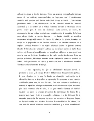 3
del cual se ejerce la función financiera. Como una empresa comercial debe funcionar
dentro de un ambiente macroeconómico, es importante que el administrador
financiero esté enterado del sistema institucional en que se mueve. Debe también
permanecer alerta a las consecuencias de los diferentes niveles de actividad
económica y a los cambios en la política económica en todo lo relacionado con su
propio campo para la toma de decisiones. Debe conocer, así mismo, las
consecuencias de una política monetaria más restrictiva sobre la capacidad de la firma
para allegar fondos y generar ingresos. La función contable se considera
normalmente comprendida dentro del campo de influencia del gerente financiero; se
ocupa de la preparación de los informes relativos a las situación financiera de la
empresa (Balance General) y los logros obtenidos durante el periodo contable
(Estado de Resultados) y el registro del flujo de las recursos dentro de dicho. Estos
informes por lo general son elaborados por contadores públicos y se usan como base
para la toma de decisiones financieras en las cuales quedan involucrados desde los
propios accionistas, interesados externos como funcionarios bancarios, analistas de
valores, otros proveedores de capital, y sobre todo para el administrador financiero
constituyen una herramienta de trabajo.
Lo más importante; Es que el administrador financiero reporta al
presidente o a éste y al consejo directivo; El Funcionario financiero forma parte de
la mesa directiva por lo cual la función de planeación, participación en la
planeación financiera a largo plazo y preparación de programas a largo plazo es
considerada como parte de sus funciones. Para una empresa en crecimiento y
rentable es importante se hagan estimaciones de sus necesidades totales de fondos
para años venideros. Por lo tanto, es de gran utilidad examinar los métodos
mediante los cuales se pueden pronosticar las necesidades de fondos de la
empresa para hacer frente a necesidades cotidianas y a las derivadas de la
expansión establecida. La toma de decisiones de inversiones a largo está basada
en diversos estudios que permitan determinar la rentabilidad de las mismas. Por
otra parte las nuevas inversiones deben ser financiadas, y el nuevo financiamiento
 