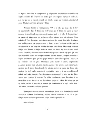 4
da lugar a una serie de compromisos y obligaciones con relación al servicio del
capital obtenido. La obtención de fondos para una empresa implica un costo, es
por ello que en la presente unidad son tratados temas que permitan determinar el
costo del dinero en forma presente y futura.
Al mismo tiempo, el valor presente (VP) es el valor que tiene a día de hoy
un determinado flujo de dinero que recibiremos en el futuro, Es decir, el valor
presente es una fórmula que nos permite calcular cuál es el valor de hoy que tiene
un monto de dinero que no recibiremos ahora mismo, sino más adelante. Para
calcular el Valor Presente, necesitamos conocer dos cosas: Los flujos de dinero
que recibiremos (o que pagaremos en el futuro ya que los flujos también pueden
ser negativos) y una tasa que permita descontar estos flujos. Tiene como objetivo
reflejar que siempre es mejor tener un monto de dinero hoy que recibirlo en el
futuro. En efecto, si contamos con el dinero hoy podemos hacer algo para que este
sea productivo, como por ejemplo invertirlo en una empresa, comprar acciones o
dejarlo en el banco para que nos pague intereses, entre otras opciones. Incluso, si
no contamos con un plan determinado para invertir el dinero, simplemente
podemos gastarlo para satisfacer nuestros gustos y no tenemos que esperar para
recibirlo en el futuro. Considerando lo anterior, recibir un monto de dinero más
adelante (no hoy) implica un coste de oportunidad y esto es lo que se refleja en el
cálculo del valor presente. Así, descontamos (castigamos) el valor de los flujos
futuros para traerlos al presente. Se utiliza comúnmente para determinar si es
conveniente o no invertir en un determinado proyecto, valorar los activos que ya
se tienen, calcular el valor de la pensión que recibiremos en la vejez, entre otros.
Así Mismo, se formula del valor presente.
Supongamos que recibiremos un monto de dinero en el futuro (n años en el
futuro o n períodos en el futuro) y nuestra tasa de descuento es de r%, la que
refleja nuestro coste de oportunidad. Luego, el valor presente es:
VP= Fn/(1+r)n
 