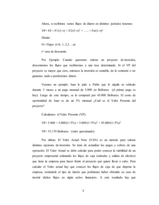 5
Ahora, si recibimos varios flujos de dinero en distintos períodos tenemos:
VP= F0 + F1/(1+r) + F2/(1+r)2 + ….. + Fn/(1+r)n
Dónde:
Fi= Flujos (i=0, 1, 2,3….n)
r= tasa de descuento
Por Ejemplo: Cuando queremos valorar un proyecto de inversión,
descontamos los flujos que recibiremos a una tasa determinada. Si el VP del
proyecto es mayor que cero, entonces la inversión es rentable, de lo contrario o no
ganamos nada o perderemos dinero.
Veamos un ejemplo: Juan le pide a Pablo que le alquile su vehículo
durante 3 meses a un pago mensual de 5.000 en Bolívares (el primer pago es
hoy). Luego de este tiempo, se lo comprará por 45.000 Bolívares. El costo de
oportunidad de Juan es de un 5% mensual ¿Cuál es el Valor Presente del
proyecto?
Calculamos el Valor Presente (VP):
VP= 5.000 + 5.000/(1+5%) + 5.000/(1+5%)2 + 45.000/(1+5%)3
VP= 53.170 Bolívares (valor aproximado).
Por ultimo; El Valor Actual Neto (VAN) es un método para valorar
distintas opciones de inversión. Se trata de actualizar los pagos y cobros de una
operación. El Valor Actual se debe calcular para poder conocer la viabilidad de un
proyecto empresarial estimando los flujos de caja (entradas y salidas de efectivo)
que tiene la empresa para hacer frente al proyecto que quiere llevar a cabo. Para
calcular el Valor actual hay que conocer los flujos de caja de que dispone la
empresa, restándole el tipo de interés que podríamos haber obtenido en caso de
invertir dichos flujos en algún activo financiero. A este resultado hay que
 