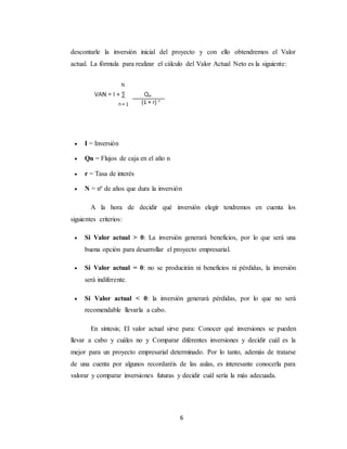 6
descontarle la inversión inicial del proyecto y con ello obtendremos el Valor
actual. La fórmula para realizar el cálculo del Valor Actual Neto es la siguiente:
 I = Inversión
 Qn = Flujos de caja en el año n
 r = Tasa de interés
 N = nº de años que dura la inversión
A la hora de decidir qué inversión elegir tendremos en cuenta los
siguientes criterios:
 Si Valor actual > 0: La inversión generará beneficios, por lo que será una
buena opción para desarrollar el proyecto empresarial.
 Si Valor actual = 0: no se producirán ni beneficios ni pérdidas, la inversión
será indiferente.
 Si Valor actual < 0: la inversión generará pérdidas, por lo que no será
recomendable llevarla a cabo.
En síntesis; El valor actual sirve para: Conocer qué inversiones se pueden
llevar a cabo y cuáles no y Comparar diferentes inversiones y decidir cuál es la
mejor para un proyecto empresarial determinado. Por lo tanto, además de tratarse
de una cuenta por algunos recordaréis de las aulas, es interesante conocerla para
valorar y comparar inversiones futuras y decidir cuál sería la más adecuada.
 