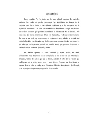 7
CONCLUSION
Para concluir; Por lo tanto, es de gran utilidad examinar los métodos
mediante los cuales se pueden pronosticar las necesidades de fondos de la
empresa para hacer frente a necesidades cotidianas y a las derivadas de la
expansión establecida. La toma de decisiones de inversiones a largo está basada
en diversos estudios que permitan determinar la rentabilidad de las mismas. Por
otra parte las nuevas inversiones deben ser financiadas, y el nuevo financiamiento
da lugar a una serie de compromisos y obligaciones con relación al servicio del
capital obtenido. La obtención de fondos para una empresa implica un costo, es
por ello que en la presente unidad son tratados temas que permitan determinar el
costo del dinero en forma presente y futura.
En nuestra opinión; El valor Presente y Valor Actual; Se utiliza
comúnmente para determinar si es conveniente o no invertir en un determinado
proyecto, valorar los activos que ya se tienen, calcular el valor de la pensión que
recibiremos en la vejez, entre otros y por último, Conocer qué inversiones se
pueden llevar a cabo y cuáles no y Comparar diferentes inversiones y decidir cuál
es la mejor para un proyecto empresarial determinado.
 