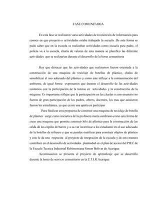 FASE COMUNITARIA<br />En esta fase se realizaron varia actividades de recolección de información para conoce en que proyecto o actividades estaba trabajado la escuela. De esta forma se pudo saber que en la escuela se realizaban actividades como escuela para padre, el policía va a la escuela, charla de valores de esta manera se planifico las diferente actividades  que se realizarían durante el desarrollo de la horas comunitaria<br /> <br />Hay que destacar que las actividades que realizamos fueron orientada a la construcción de una maquina de reciclaje de botellas de plástico, chalas de sensibilizar el uso adecuado del plástico y como este influye a la contaminación del ambiente, de igual forma  expresamos que durante el desarrollo de las actividades  contamos con la participación de la tutoras en  actividades y la construcción de la máquina. Es importante reflejar que la participación en las charlas o conversatorio no fueron de gran participación de los padres, obrero, docentes, los mas que asistieron fueron los estudiantes, ya que existe una apatía en participar <br />   Para finalizar esta propuesta de construir una maquina de reciclaje de botella de plástico  surge como iniciativa de la profesora maría sambrano como una forma de crear una maquina que permita construir hilo de plástico para la construcción de las celda de los cepillo de barres y a su ver incentivar a los estudiante en el uso adecuado de la botellas de refresco y que se pueden reutilizar para construir objetos de plástico y esto le da una  respuesta  al proyecto de integración de la escuela y de esta manera contribuir en el dessroollo de actividades  plantiadad en el plan de accion del PIEC de la Escuela Tecnica Industrial Robinsoniana Simon Bolivar de Acarigua<br />Acontinuacion se presenta el proyecto de aprendizaje que se desarrollo durente la horas de servicio comunitario en la E.T.I.R Acarigua <br />UNIVERSIDAD PEDAGOGICA EXPERIMENTAL LIBERTADOR<br />INSTITUTO PEDAGOGICO quot;
LUIS BELTRAN PRIETO FIGUEROAquot;
<br />DEPARTAMENTO DE EDUCACION TECNICA<br />PROGRAMA DE ELECTRICIDAD INDUSTRIAL<br />PROYECTO DE APRENDIZAJE <br />“RECICLAJE DE PLÁSTICO COMO ESTRATEGIA PARA  CONSOLIDAR LA  ARMONÍA, COMUNICACIÓN  Y EL VALOR DEL TRABAJO EN LOS ESTUDIANTES DE DE LA  E.T.I SIMÓN BOLÍVAR” <br />CONSTRUCCIÓN DE LA MAQUINA<br /> ELABORADO POR <br /> HÉCTOR PÉREZ<br />DANNY DURAN<br />JOSÉ LUIS GUZMÁN<br /> Fecha febrero 2011<br />-218440-454660<br />-232410-257175<br />-232410-257175<br />-232410-165735<br />-485775-643890<br />REPÚBLICA BOLIVARIANA DE VENEZUELA<br />MINISTERIO DEL PODER POPULAR PARA LA EDUCACIÓN<br />ESCUELA TÉCNICA INDUSTRIAL ROBINSONIANA “SIMÓN BOLÍVAR”<br />ACARIGUA ESTADO PORTUGUESA <br />PROYECTO EDUCATIVO INTEGRAL COMUNITARIO DE LA ESCUELA TÉCNICA INDUSTRIAL ROBINSONIANA “SIMÓN BOLÍVAR”<br />“PARTICIPACIÓN ACTIVA DE LA COMUNIDAD ETIANA EN PROYECTOS EDUCATIVOS -PRODUTIVO COMO ESTRATEGIAS PARA CONSOLIDAR LA ARMONÍA,  COMUNICACIÓN, SENTIDO DE PERTENENCIA Y EL VALOR DEL TRABAJO EN LA E.T.I.R. “SIMÓN BOLÍVAR”  DE ACARIGUA”<br />PROYECTO DE APRENDIZAJE <br />“RECICLAJE DE PLÁSTICO COMO ESTRATEGIA PARA  CONSOLIDAR LA  ARMONÍA, COMUNICACIÓN  Y EL VALOR DEL TRABAJO EN LOS ESTUDIANTES DE DE LA  E.T.I SIMÓN BOLÍVAR” <br />CONSTRUCCIÓN DE LA MAQUINA <br /> ELABORADO POR <br /> HÉCTOR PÉREZ<br />DANNY DURAN<br />JOSÉ LUIS GUZMÁN<br /> Fecha febrero 2011<br />OBJETIVO GENERAL<br />Reciclaje de plástico como estrategia para  consolidar la  armonía, comunicación  y el valor del trabajo en los estudiantes de la de educación básica. <br />OBJETIVOS ESPECIFICOS<br />Sensibilizar de los estudiantes en el reciclaje de plástico. <br />Recolectar y clasificar las botellas de plástico.<br />Construcción de una máquina para procesar la botella de plástico.  <br />Transformar las botellas de plástico en un objeto <br />JUSTIFICACIÓN<br />Considerando que hoy en día el mundo se encuentra en una evolución y desarrollo constante, debido a la masificación en la producción de productos y el impacto generado por  las industrias en la generación de desechos tales como: productos plásticos y derivados del petróleo, los cuales han tenido preponderancia y repercusión en la contaminación y deterioro del ambiente se presenta este proyecto con la intención de incentivar en  la práctica del reciclaje y el uso de plástico en la elaboración de productos artesanales. Esta iniciativa pretende motivar al estudiantado hacia la conservación y  preservación del ambiente aunado a la utilización de materiales de desechos que antes no  recibían ningún uso. Con la puesta en práctica de este proyecto se consolidaran aspectos fundamentales: <br />Contribuirá en la formación  y la sensibilización hacia el  reciclaje como una estrategia didáctica para disminuir la contaminación por desecho solido en nuestro planeta tierra.<br />Se lograra un cambio un cambio de conducta en relación a la conservación y preservación del ambiente, así como en la adquisición de nuevo conocimientos para la elaboración de objetos utilitarios empleando el plástico como materia prima.  <br />Concientización en las personas en función de la importancia de reciclar el plástico para disminuir la contaminación ambiental. <br />Crear una máquina para desmenuzar las botellas de plásticos, la creación de dicha maquina también es elaborada con material descontinuado fuera de uso que comúnmente muchas personas tienen en sus hogares.<br />-339725-647065PLAN DE ACCIÓN<br />OBJETIVO GENERAL: “Reciclaje de plástico como estrategia para  consolidar la  armonía, comunicación  y el valor del trabajos en los estudiantes de los de E.T.I.R Simón Bolívar.<br />Objetivo especifico Estrategia didáctica Actividad Tiempo de ejecución por actividad  Recurso Responsable Impacto Educativo  Sensibilizar a los estudiante sobre reciclaje del plásticoVideo foroPresentación de un video.Charla sobre el reciclaje del  plástico.Actividad:12/01/2011Al19/01/2011Video beanBotellas de plástico Tijera Pintura al frioPinceles ExactosEstudiante / profesores  Profesor:Héctor Pérez Danny Duran  José Luis Guzmán Integrar los conocimientos de las competencias para crear conciencia e incentivar a los estudiantes al reciclaje como forma de contribuir a descontaminar nuestro planta y a su vez crear objetos que se puedan utilizar como: flores, sillas, cortinas, sillones, entre otros.    Recolectar y clasificarlo plásticoTaller PracticoDemostraciónRecolectar Botella de plástico.Clasificar las              botellas.Actividad:26/01/2011Al02/02/2011Transformar las botellas de plástico Construcción de mueble Realización maquina de procesamiento de plásticoCortar las botellas.Ensamblar.Actividad:09/02/2011Al016/02/2011<br />-11874559690<br />164147533655<br />3895725122555<br />-12319042545<br />211518546990<br />-20129597790<br />461645-635<br />6191252158365-25939752105660<br />