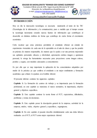 COLEGIO DE BACHILLERATO “REMIGIO GEO GOMEZ GUERRERO”
Fundado el 08 de Julio de 1976. Según Acuerdo Ministerial N° 1387
Dirección: Av. La República y Asaad Bucaram
e-mail: colegioremigiogeogomez_2462@hotmail.es
Telf.: 072-510370
-10-
FormaciónDeCentrosDeTrabajo
Informe
INTRODUCCIÓN
Hoy en día la innovación tecnológica es necesaria mantenerla al tanto de las TIC
(Tecnologías de la información y la comunicación), pues a medida que el tiempo avanza
la tecnología incrementa creando nuevas fuentes de información que contribuyen al
desarrollo en distintos ámbitos de forma que contribuye de cierta forma al crecimiento
económico.
Cabe recalcar que estas prácticas permitirán al estudiante obtener un cúmulo de
experiencias vivenciales de cada una de lo aprendido en el aula de clases y que las pondrá
en práctica de manera responsable, de manera que le ayuda a ser una persona mejorando
sus aptitudes personales eficacia y efectividad, apreciación estética imagen y apariencia
personal, le otorga las herramientas necesarias para proyectarse como imagen exitosa,
positiva y segura, con modales adecuados y conocimientos
Es por ello que es muy importante la aplicación de los conocimientos adquiridos por
medio de la práctica ya que conlleva al estudiante a un mejor rendimiento y formación
académica que a futuro le ayudara en el ámbito laboral.
El presente informe contiene los siguientes capítulos:
Capítulo 1: La formación de centros de trabajo y su importancia para la formación
profesional, en este capítulo se menciona el marco normativo, la importancia, objetivo
general y objetivos específicos.
Capítulo 2: Este capítulo contiene la teoría frente al FCT, expectativas, dificultades,
problemas y tomas de decisiones.
Capítulo 3: Este capítulo posee la descripción general de la empresa, actividad de la
empresa, misión, visión, objetivo general y específicos, organigrama.
Capítulo 4: En este capítulo el pasante describe detalladamente cada una delas labores
realizadas en el FCT, el FCT como mejor experiencia laboral.
 