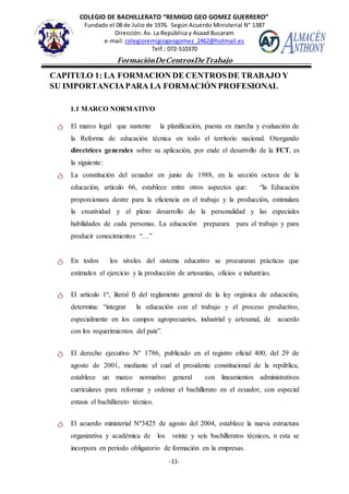 COLEGIO DE BACHILLERATO “REMIGIO GEO GOMEZ GUERRERO”
Fundado el 08 de Julio de 1976. Según Acuerdo Ministerial N° 1387
Dirección: Av. La República y Asaad Bucaram
e-mail: colegioremigiogeogomez_2462@hotmail.es
Telf.: 072-510370
-11-
FormaciónDeCentrosDeTrabajo
Informe
CAPITULO 1: LA FORMACION DE CENTROSDE TRABAJO Y
SU IMPORTANCIAPARA LA FORMACIÓN PROFESIONAL
1.1 MARCO NORMATIVO
ტ El marco legal que sustente la planificación, puesta en marcha y evaluación de
la Reforma de educación técnica en todo el territorio nacional. Otorgando
directrices generales sobre su aplicación, por ende el desarrollo de la FCT, es
la siguiente:
ტ La constitución del ecuador en junio de 1988, en la sección octava de la
educación, articulo 66, establece entre otros aspectos que: “la Educación
proporcionara destre para la eficiencia en el trabajo y la producción, estimulara
la creatividad y el pleno desarrollo de la personalidad y las especiales
habilidades de cada personas. La educación preparara para el trabajo y para
producir conocimientos “…”
ტ En todos los niveles del sistema educativo se procuraran prácticas que
estimulen el ejercicio y la producción de artesanías, oficios e industrias.
ტ El artículo 1º, literal f) del reglamento general de la ley orgánica de educación,
determina: “integrar la educación con el trabajo y el proceso productivo,
especialmente en los campos agropecuarios, industrial y artesanal, de acuerdo
con los requerimientos del país”.
ტ El derecho ejecutivo Nº 1786, publicado en el registro oficial 400, del 29 de
agosto de 2001, mediante el cual el presidente constitucional de la república,
establece un marco normativo general con lineamientos administrativos
curriculares para reformar y ordenar el bachillerato en el ecuador, con especial
estasis el bachillerato técnico.
ტ El acuerdo ministerial Nº3425 de agosto del 2004, establece la nueva estructura
organizativa y académica de los veinte y seis bachilleratos técnicos, n esta se
incorpora en periodo obligatorio de formación en la empresas.
 