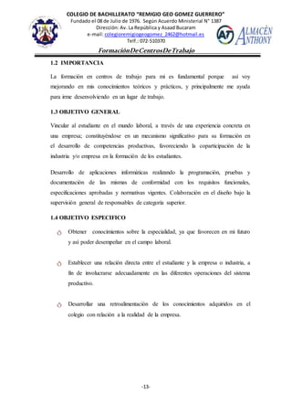 COLEGIO DE BACHILLERATO “REMIGIO GEO GOMEZ GUERRERO”
Fundado el 08 de Julio de 1976. Según Acuerdo Ministerial N° 1387
Dirección: Av. La República y Asaad Bucaram
e-mail: colegioremigiogeogomez_2462@hotmail.es
Telf.: 072-510370
-13-
FormaciónDeCentrosDeTrabajo
Informe
1.2 IMPORTANCIA
La formación en centros de trabajo para mi es fundamental porque así voy
mejorando en mis conocimientos teóricos y prácticos, y principalmente me ayuda
para irme desenvolviendo en un lugar de trabajo.
1.3 OBJETIVO GENERAL
Vincular al estudiante en el mundo laboral, a través de una experiencia concreta en
una empresa; constituyéndose en un mecanismo significativo para su formación en
el desarrollo de competencias productivas, favoreciendo la coparticipación de la
industria y/o empresa en la formación de los estudiantes.
Desarrollo de aplicaciones informáticas realizando la programación, pruebas y
documentación de las mismas de conformidad con los requisitos funcionales,
especificaciones aprobadas y normativas vigentes. Colaboración en el diseño bajo la
supervisión general de responsables de categoría superior.
1.4 OBJETIVO ESPECIFICO
ტ Obtener conocimientos sobre la especialidad, ya que favorecen en mi futuro
y así poder desempeñar en el campo laboral.
ტ Establecer una relación directa entre el estudiante y la empresa o industria, a
fin de involucrarse adecuadamente en las diferentes operaciones del sistema
productivo.
ტ Desarrollar una retroalimentación de los conocimientos adquiridos en el
colegio con relación a la realidad de la empresa.
 
