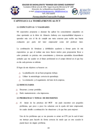 COLEGIO DE BACHILLERATO “REMIGIO GEO GOMEZ GUERRERO”
Fundado el 08 de Julio de 1976. Según Acuerdo Ministerial N° 1387
Dirección: Av. La República y Asaad Bucaram
e-mail: colegioremigiogeogomez_2462@hotmail.es
Telf.: 072-510370
-14-
FormaciónDeCentrosDeTrabajo
Informe
CAPITULO 2: LA TEORÍAFRENTE AL FCT
2.1 EXPECTATIVAS Y VIALIDADES
Mi expectativa propuesta a alcanzar fue aplicar los conocimientos adquiridos en
clase aportando en la labor de Almacén Anthony con responsabilidad dispuesto a
aprender más con el fin de cumplir una meta concreta para recibir una buena
evaluación por parte del tutor empresarial como del profesor tutor.
La combinación de fortalezas y debilidades ayudaron a formar parte de mis
expectativas ya que al realizar una tarea fueron motivo para proponerme llevar a
cabo poniendo en práctica mis conocimientos y destrezas aprendidas desarrollando
actitudes que me ayudar en el futuro profesional en el campo laboral en el que hoy
en día cada persona se enfrenta
El logro de mis objetivos se basaron en:
ტ La planificación de un buen programa trabajo.
ტ Utilizar la metodología correcta de aprendizaje.
ტ La orientación y el seguimiento del tutor de la empresa.
2.2 DIFICULTADES
ტ Desarmar y armar portátiles.
ტ Darle mantenimiento a las impresoras.
2.3 PROBLEMAS Y TOMAS DE DECISIONES
ტ Al iniciar de las prácticas del FCT me pude encontrar con pequeños
problemas, que poco a poco los solucione con la ayuda del tutor empresarial,
los cuales detallo a continuación las situaciones y lo que hice para mejorar:
Uno de los problemas que se me presento es armar un CPU por lo cual el tutor
me instruyo para hacerlo de forma correcta de modo que en otra ocasión lo
pueda hacer sin ningún problema.
 