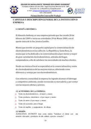 COLEGIO DE BACHILLERATO “REMIGIO GEO GOMEZ GUERRERO”
Fundado el 08 de Julio de 1976. Según Acuerdo Ministerial N° 1387
Dirección: Av. La República y Asaad Bucaram
e-mail: colegioremigiogeogomez_2462@hotmail.es
Telf.: 072-510370
-15-
FormaciónDeCentrosDeTrabajo
Informe
CAPITULO 3: DESCRIPCIÓNGENERALDE LA INSTITUCIÓN O
EMPRESA
3.1 RESEÑA HISTÓRICA
El Almacén Anthony, es una empresa privada que fue creada 20 de
febrero del 2009 e inicia sus actividades 29 de Marzo 2009, con el
aporte único de la Sra. Jessica Castillo.
Mismo que invirtió un pequeño capital para la comercialización de
electrodomésticos en las calles Av. La República y Santa Rosa, la
misma que se ha dedicado a la comercialización al por menor y mayor
de gran variedad de electrodomésticos, artículos del hogar,
computadoras, a fin de satisfacer las necesidades de muchos clientes.
Desde sus inicios el local se especializó en la comercialización y venta
de electrodomésticos de las mejores marcas, ofreciendo como
diferencia y ventaja por sus electrodomésticos.
Con esfuerzo y tenacidad, la empresa ha logrado alcanzar el liderazgo
y competitivo ambiente, siendo reconocida su mercadería y por contar
con las mejores ofertas y precios.
3.2 ACTIVIDDES DE LA EMPRESA
ტ Venta de electrodomésticos, al mayor y menor.
ტ Venta productos electrónicos al por mayor y menor.
ტ Venta de motos al por mayor y menor.
ტ Venta de accesorios para el hogar.
ტ Venta de muebles y equipamiento de oficina.
3.3 MISIÓN
ALMACENES ANTHONY tiene como misión: “Satisfacer al cliente con una
atención adecuada y productos de alta calidad a precios cómodos”.
 