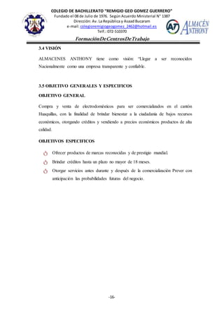 COLEGIO DE BACHILLERATO “REMIGIO GEO GOMEZ GUERRERO”
Fundado el 08 de Julio de 1976. Según Acuerdo Ministerial N° 1387
Dirección: Av. La República y Asaad Bucaram
e-mail: colegioremigiogeogomez_2462@hotmail.es
Telf.: 072-510370
-16-
FormaciónDeCentrosDeTrabajo
Informe
3.4 VISIÓN
ALMACENES ANTHONY tiene como visión: “Llegar a ser reconocidos
Nacionalmente como una empresa transparente y confiable.
3.5 OBJETIVO GENERALES Y ESPECIFICOS
OBJETIVO GENERAL
Compra y venta de electrodomésticos para ser comercializados en el cantón
Huaquillas, con la finalidad de brindar bienestar a la ciudadanía de bajos recursos
económicos, otorgando créditos y vendiendo a precios económicos productos de alta
calidad.
OBJETIVOS ESPECIFICOS
ტ Ofrecer productos de marcas reconocidas y de prestigio mundial.
ტ Brindar créditos hasta un plazo no mayor de 18 meses.
ტ Otorgar servicios antes durante y después de la comercialización Prever con
anticipación las probabilidades futuras del negocio.
 