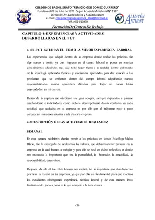 COLEGIO DE BACHILLERATO “REMIGIO GEO GOMEZ GUERRERO”
Fundado el 08 de Julio de 1976. Según Acuerdo Ministerial N° 1387
Dirección: Av. La República y Asaad Bucaram
e-mail: colegioremigiogeogomez_2462@hotmail.es
Telf.: 072-510370
-18-
FormaciónDeCentrosDeTrabajo
Informe
CAPITULO 4: EXPERIENCIAS Y ACTIVIDADES
DESARROLLADAS EN EL FCT
4.1 EL FCT ESTUDIANTIL COMO LA MEJOR EXPERIENCIA LABORAL
Las experiencias que adquirí dentro de la empresa donde realice las prácticas fue
algo nuevo y bonito ya que ingresar en el campo laboral es poner en practica
conocimientos adquiridos más que todo hacer frente a la realidad dentro del mundo
de la tecnología aplicando técnicas y enseñanzas aprendidas para dar solución a los
problemas que se enfrentan dentro del campo laboral adquiriendo nuevas
responsabilidades siendo aprendices directos para forjar un nuevo futuro
emprendedor en mi carrera.
Dentro de la empresa me ofrecieron una gran acogida, siempre dispuestos a guiarme
enseñándome e indicándome como debería desempeñarme dando confianza en cada
actividad que realizaba en su empresa es por ello que al indicarme paso a paso
enriquecían mis conocimientos cada día en la empresa.
4.2 DESCRIPCIÓN DE LAS ACTIVIDADES REALIZADAS
SEMANA 1
En esta semana recibimos charlas previo a las prácticas en donde Psicóloga Melva
Blacio, fue la encargada de inculcarnos los valores, que debíamos tener presente en la
empresa en la cual íbamos a trabajar y para ello se basó en videos reflexivos en donde
nos mostraba lo importante que era la puntualidad, la honradez, la amabilidad, la
responsabilidad, entre otros.
Después de ello él Lic. Elvis Loayza nos explicó de lo importante que iban hacer las
practicas a realizar en las empresas, ya que por ello era fundamental para que nosotros
los estudiantes obtengamos experiencia, técnica laboral y de esta manera irnos
familiarizando poco a poco en lo que compete a la área técnica.
 