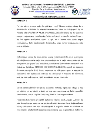 COLEGIO DE BACHILLERATO “REMIGIO GEO GOMEZ GUERRERO”
Fundado el 08 de Julio de 1976. Según Acuerdo Ministerial N° 1387
Dirección: Av. La República y Asaad Bucaram
e-mail: colegioremigiogeogomez_2462@hotmail.es
Telf.: 072-510370
-19-
FormaciónDeCentrosDeTrabajo
Informe
SEMANA 2
En esta primera semana realice las prácticas en el Almacén Anthony donde iba a
desarrollar las actividades del Módulo Formación en Centros de Trabajo (MFCT); me
presente ante la GERENTA AIDEE GUERRERO, ella amablemente me dijo que iba a
trabajar conjuntamente con el técnico Fabian José Apolo ya estando trabajando con el
me dio algunas indicaciones acerca lo que iba a realizar tales como: limpiar
computadoras, darles mantenimiento, formatearlas, armar nuevas computadoras entre
otras actividades.
SEMANA 3
En la segunda semana fue mejor, porque ya cogí confianza con todos los de la empresa y
así trabajábamos mucho mejor nos comprendíamos de la mejor manera tanto con los
trabajadores, del gerente y de la secretaria, desarrolle mis conocimientos aprendidos en el
Colegio de Bachillerato REMIGIO GEO GOMEZ GUERRERO, aprendí un sinnúmero
de cosas con ayuda de el técnico, cosas que no sabía pero a poco a poco me fui
afianzando a ellas facilitándose así lo que iba a realizar en el transcurso del tiempo que
tenía que estar en la empresa y asi ir aprendiendo muchas cosas más.
SEMANA 4
En esta semana el técnico me enseñó a desarmar portátiles, impresoras, y luego lo puse
en práctica en un trabajo y luego en casa para cerciorarme de haber aprendido
correctamente y hacer los pasos correctos y tomar las debidas precauciones.
Finalmente el día viernes 2/12/2016 finalice mis prácticas en el Almacén Anthony fue
triste despedirme de todos, ya que en tan solo poco tiempo me había familiarizado con
todos y cada uno de ellos pero sin embargo les di las gracias a todos por brindarme sus
conocimientos y haber tenido paciencia para enseñarme todo lo aprendido en el almacén.
 