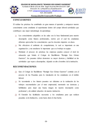 COLEGIO DE BACHILLERATO “REMIGIO GEO GOMEZ GUERRERO”
Fundado el 08 de Julio de 1976. Según Acuerdo Ministerial N° 1387
Dirección: Av. La República y Asaad Bucaram
e-mail: colegioremigiogeogomez_2462@hotmail.es
Telf.: 072-510370
-20-
FormaciónDeCentrosDeTrabajo
Informe
CONCLUSIONES
El realizar las prácticas ha contribuido en gran manera el aprender y enriquecer nuestro
conocimiento como estudiante al experimentar dentro del campo laboral actividades que
contribuyen una mejor metodología de aprendizaje.
ტ Los conocimientos adquiridos en las aulas son la base fundamental para nuestro
desempeño como futuros profesionales, motivo por el cual los estudiantes
debemos aprovechar los conocimientos que los docentes imparten en clases.
ტ Me ofrecieron el ambiente de compañerismo, lo cual es importante en una
organización y me enseñaron lo importante que es el trabajo en equipo.
ტ Mediante el proceso de prácticas las empresas pueden conocer el nivel de
educación que brinda el Colegio de Bachillerato “Remigio Geo Gómez
Guerrero”, los pasantes deben demostrar su mayor destreza y habilidad en las
actividades que vayan a desempeñar, dejando en alto el nombre de la institución.
RECOMENDACIONES
ტ Que el Colegio de Bachillerato “Remigio Geo Gómez Guerrero” continúe con el
proceso de las Pasantías para la vinculación de los estudiantes en el ámbito
laboral.
ტ Se recomienda a los futuros pasantes ser eficientes en la realización de los
trabajos encomendados por el tutor empresarial, mostrando sus destrezas y
habilidades para dejar una buena imagen de nuestro desempeño como
profesional y de calidad educativa de nuestra institución.
ტ El Extender las facilidades necesarias a los estudiantes para que realicen
pasantías en la Institución, como hasta ahora lo han hecho.
 