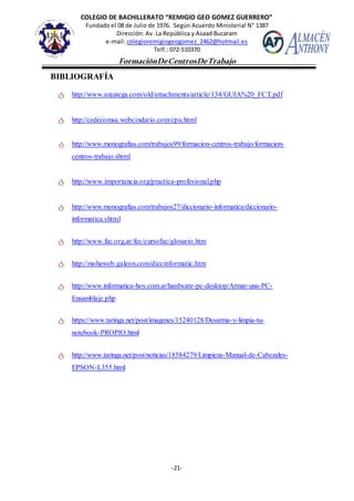 COLEGIO DE BACHILLERATO “REMIGIO GEO GOMEZ GUERRERO”
Fundado el 08 de Julio de 1976. Según Acuerdo Ministerial N° 1387
Dirección: Av. La República y Asaad Bucaram
e-mail: colegioremigiogeogomez_2462@hotmail.es
Telf.: 072-510370
-21-
FormaciónDeCentrosDeTrabajo
Informe
BIBLIOGRAFÍA
ტ http://www.anjatega.com/old/attachments/article/134/GUIA%20_FCT.pdf
ტ http://cedecomsa.webcindario.com/cpu.html
ტ http://www.monografias.com/trabajos99/formacion-centros-trabajo/formacion-
centros-trabajo.shtml
ტ http://www.importancia.org/practica-profesional.php
ტ http://www.monografias.com/trabajos27/diccionario-informatica/diccionario-
informatica.shtml
ტ http://www.fac.org.ar/fec/cursofac/glosario.htm
ტ http://moheweb.galeon.com/diccinformatic.htm
ტ http://www.informatica-hoy.com.ar/hardware-pc-desktop/Armar-una-PC-
Ensamblaje.php
ტ https://www.taringa.net/post/imagenes/15240128/Desarma-y-limpia-tu-
notebook-PROPIO.html
ტ http://www.taringa.net/post/noticias/18584279/Limpieza-Manual-de-Cabezales-
EPSON-L355.html
 