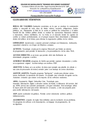 COLEGIO DE BACHILLERATO “REMIGIO GEO GOMEZ GUERRERO”
Fundado el 08 de Julio de 1976. Según Acuerdo Ministerial N° 1387
Dirección: Av. La República y Asaad Bucaram
e-mail: colegioremigiogeogomez_2462@hotmail.es
Telf.: 072-510370
-22-
FormaciónDeCentrosDeTrabajo
Informe
GLOSARIO DE TÉRMINOS
BOLSA DE VALORES. Institución económica en la que se produce la contratación
pública o mercantil de toda clase de títulos valores: acciones, obligaciones, fondos
públicos, etc. Diariamente al final de la sesión se publican las cotizaciones y el índice
bursátil del día. Edificio público donde se realizan las operaciones financieras relativas
a mercancías, valores mobiliarios, etc. La bolsa es el mercado donde los agentes de
cambio se reúnen periódicamente, en el parqué (espacio físico determinado y delimitado
dentro del edificio de la bolsa), para efectuar la negociación pública de los valores.
LIDERAZGO: incentivamos a nuestro personal a trabajar con Entusiasmo, dedicación,
capacidad e iniciativa en el logro de Objetivos comunes.
ACTIVEX: Tecnología creada por la empresa Microsoft que brinda un entorno
de programación para permitir la interacción y la personalización de los sitios Web.
ACCESO DIRECTO: es un ícono que permite abrir más fácilmente un
determinado programa o archivo.
ACROBAT READER: programa de Adobe que permite capturar documentos y verlos
en su apariencia original. Acrobat trabaja con archivos PDF.
ADJUNTO: Se llama así a un archivo de datos (por ejemplo una planilla de cálculo o
una carta de procesador de textos) enviado junto a un mensaje de correo electrónico.
AGENTE (AGENT): Pequeño programa "inteligente" creado para efectuar ciertas
tareas, facilitando la operatoria del usuario. Un ejemplo muy conocido de agente son los
Asistentes (wizards) que existen en la mayoría de los softwares modernos.
ADSL: Asymmetric Digital Subscriber Line. Tecnología para
transmitir información digital a elevados anchos de banda. A diferencia del servicio dial
up, ADSL provee una conexión permanente y de gran velocidad. Esta tecnología utiliza
la mayor parte del canal para enviar información al usuario, y sólo una pequeña parte
para recibir información del usuario.
AGP: puerto acelerador de gráficos. Permite correr velozmente archivos gráficos
tridimensionales.
ALGORITMO: conjunto de reglas bien definidas para la resolución de un problema.
Un programa de software es la transcripción, en lenguaje de programación, de
un algoritmo.
 