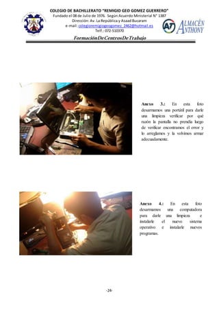 COLEGIO DE BACHILLERATO “REMIGIO GEO GOMEZ GUERRERO”
Fundado el 08 de Julio de 1976. Según Acuerdo Ministerial N° 1387
Dirección: Av. La República y Asaad Bucaram
e-mail: colegioremigiogeogomez_2462@hotmail.es
Telf.: 072-510370
-24-
FormaciónDeCentrosDeTrabajo
Informe
Anexo 3.: En esta foto
desarmamos una portátil para darle
una limpieza verificar por qué
razón la pantalla no prendía luego
de verificar encontramos el error y
lo arreglamos y la volvimos armar
adecuadamente.
Anexo 4.: En esta foto
desarmamos una computadora
para darle una limpieza e
instalarle el nuevo sistema
operativo e instalarle nuevos
programas.
 