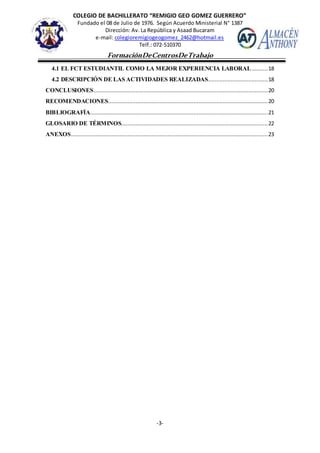COLEGIO DE BACHILLERATO “REMIGIO GEO GOMEZ GUERRERO”
Fundado el 08 de Julio de 1976. Según Acuerdo Ministerial N° 1387
Dirección: Av. La República y Asaad Bucaram
e-mail: colegioremigiogeogomez_2462@hotmail.es
Telf.: 072-510370
-3-
FormaciónDeCentrosDeTrabajo
Informe
4.1 EL FCT ESTUDIANTIL COMO LA MEJOR EXPERIENCIA LABORAL..........18
4.2 DESCRIPCIÓN DE LAS ACTIVIDADES REALIZADAS.....................................18
CONCLUSIONES............................................................................................................20
RECOMENDACIONES...................................................................................................20
BIBLIOGRAFÍA..............................................................................................................21
GLOSARIO DE TÉRMINOS...........................................................................................22
ANEXOS..........................................................................................................................23
 