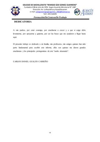 COLEGIO DE BACHILLERATO “REMIGIO GEO GOMEZ GUERRERO”
Fundado el 08 de Julio de 1976. Según Acuerdo Ministerial N° 1387
Dirección: Av. La República y Asaad Bucaram
e-mail: colegioremigiogeogomez_2462@hotmail.es
Telf.: 072-510370
-4-
FormaciónDeCentrosDeTrabajo
Informe
DEDICATORIA
A mis padres, por estar conmigo, por enseñarme a crecer y a que si caigo debo
levantarme, por apoyarme y guiarme, por ser las bases que me ayudaron a llegar hasta
aquí.
El presente trabajo es dedicado a mi familia, mis profesores, mis amigos quienes han sido
parte fundamental para escribir este informe, ellos son quienes me dieron grandes
enseñanzas y los principales protagonistas de este “sueño alcanzado”.
CARLOS DANIEL GUALÁN CARREÑO
 