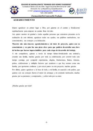 COLEGIO DE BACHILLERATO “REMIGIO GEO GOMEZ GUERRERO”
Fundado el 08 de Julio de 1976. Según Acuerdo Ministerial N° 1387
Dirección: Av. La República y Asaad Bucaram
e-mail: colegioremigiogeogomez_2462@hotmail.es
Telf.: 072-510370
-5-
FormaciónDeCentrosDeTrabajo
Informe
AGRADECIMIENTO
Quiero agradecer en primer lugar a Dios, por guiarme en el camino y fortalecerme
espiritualmente para empezar un camino lleno de éxito.
Así, quiero mostrar mi gratitud a todas aquellas personas que estuvieron presentes en la
realización de este informe, agradecer todas sus ayudas, sus palabras motivadoras, sus
conocimientos, sus consejos y su dedicación.
Muestro mis más sinceros agradecimientos a mi tutor de proyecto, quien con su
conocimiento y su guía fue una pieza clave para que pudiera desarrollar una clave
de hechos que fueron imprescindibles para cada etapa de desarrollo del trabajo.
A mis compañeros, quienes a través de tiempo fuimos fortaleciendo una amistad y
creando una familia, muchas gracias por toda su colaboración, por convivir todo este
tiempo conmigo, por compartir experiencias, alegrías, frustraciones, llantos, tristezas,
peleas, celebraciones y múltiples factores que ayudaron a que hoy seamos como una
familia, por aportarme confianza y por crecer juntos en este proyecto, muchas gracias.
Por último, quiero agradecer a la base de todo, a mi familia, en especial a mis padres, que
quienes con sus consejos fueron el motor de arranque y mi constante motivación, muchas
gracias por su paciencia y comprensión, y sobre todo por su amor.
¡Muchas gracias por todo!
 