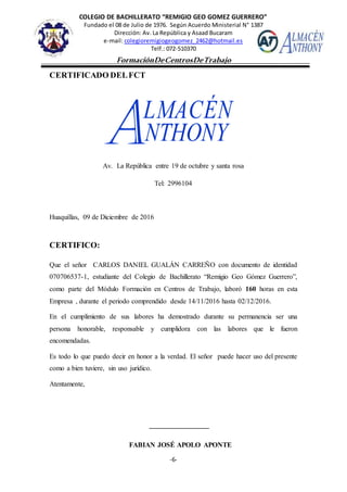 COLEGIO DE BACHILLERATO “REMIGIO GEO GOMEZ GUERRERO”
Fundado el 08 de Julio de 1976. Según Acuerdo Ministerial N° 1387
Dirección: Av. La República y Asaad Bucaram
e-mail: colegioremigiogeogomez_2462@hotmail.es
Telf.: 072-510370
-6-
FormaciónDeCentrosDeTrabajo
Informe
CERTIFICADO DELFCT
Av. La República entre 19 de octubre y santa rosa
Tel: 2996104
Huaquillas, 09 de Diciembre de 2016
CERTIFICO:
Que el señor CARLOS DANIEL GUALÁN CARREÑO con documento de identidad
070706537-1, estudiante del Colegio de Bachillerato “Remigio Geo Gómez Guerrero”,
como parte del Módulo Formación en Centros de Trabajo, laboró 160 horas en esta
Empresa , durante el periodo comprendido desde 14/11/2016 hasta 02/12/2016.
En el cumplimiento de sus labores ha demostrado durante su permanencia ser una
persona honorable, responsable y cumplidora con las labores que le fueron
encomendadas.
Es todo lo que puedo decir en honor a la verdad. El señor puede hacer uso del presente
como a bien tuviere, sin uso jurídico.
Atentamente,
FABIAN JOSÉ APOLO APONTE
 