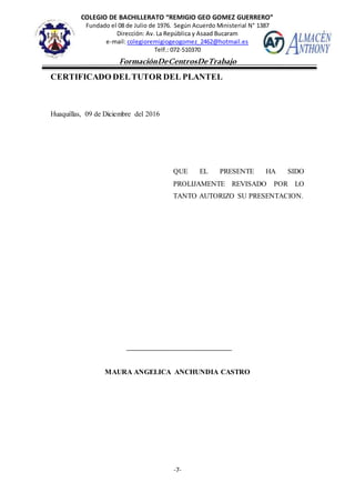 COLEGIO DE BACHILLERATO “REMIGIO GEO GOMEZ GUERRERO”
Fundado el 08 de Julio de 1976. Según Acuerdo Ministerial N° 1387
Dirección: Av. La República y Asaad Bucaram
e-mail: colegioremigiogeogomez_2462@hotmail.es
Telf.: 072-510370
-7-
FormaciónDeCentrosDeTrabajo
Informe
CERTIFICADO DELTUTOR DEL PLANTEL
Huaquillas, 09 de Diciembre del 2016
QUE EL PRESENTE HA SIDO
PROLIJAMENTE REVISADO POR LO
TANTO AUTORIZO SU PRESENTACION.
MAURA ANGELICA ANCHUNDIA CASTRO
 