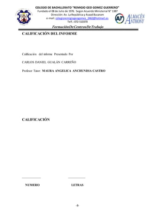 COLEGIO DE BACHILLERATO “REMIGIO GEO GOMEZ GUERRERO”
Fundado el 08 de Julio de 1976. Según Acuerdo Ministerial N° 1387
Dirección: Av. La República y Asaad Bucaram
e-mail: colegioremigiogeogomez_2462@hotmail.es
Telf.: 072-510370
-8-
FormaciónDeCentrosDeTrabajo
Informe
CALIFICACIÓN DEL INFORME
Calificación del informe Presentado Por
CARLOS DANIEL GUALÁN CARREÑO
Profesor Tutor: MAURA ANGELICA ANCHUNDIA CASTRO
CALIFICACIÓN
____________ ___________
NUMERO LETRAS
 