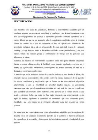 COLEGIO DE BACHILLERATO “REMIGIO GEO GOMEZ GUERRERO”
Fundado el 08 de Julio de 1976. Según Acuerdo Ministerial N° 1387
Dirección: Av. La República y Asaad Bucaram
e-mail: colegioremigiogeogomez_2462@hotmail.es
Telf.: 072-510370
-9-
FormaciónDeCentrosDeTrabajo
Informe
JUSTIFICACIÓN
Las pasantías son todas las cualidades, destrezas y conocimientos adquiridos por un
estudiante durante su proceso de aprendizaje y enseñanza, por lo cual demuestra en un
área de trabajo poniendo en práctica lo aprendido ayudando a obtener experiencia en el
campo laboral ya que no es necesario solo el conocimiento académico si no la práctica
dentro del ámbito en el que se desempeña el área de aplicaciones informáticas. Es
importante participar día a día en el desarrollo de cada actividad propia de Almacén
Anthony, ya que fomenta tanto la formación académica como personalmente, y de esta
manera brinda una relación propia y estrictamente de trabajo con las personas que
laboran en la misma.
Poniendo en práctica los conocimientos adquiridos como base para enfrentar situaciones
diarias a mejorar el desempeño y la habilidad como pasante, ayudando a mejorar en el
ámbito de Aplicaciones Informáticas; constituyendo de manera relevante un pilar en la
formación como futuro-profesional.
A medida que se he trabajado dentro de Almacén Anthony se hace familiar la labor y he
obtenido nuevos conocimientos más amplios sobre la misma; tratándose de un periodo
de nuevas enseñanzas y experiencias que se basan en los conocimientos adquiridos
anteriormente y con la posibilidad de absorber muchos nuevos. Es conveniente
mencionar que más que el conocimiento adquirido en cada aula de clase no es suficiente
para contribuir al desarrollo tanto intelectual como personal en el campo laboral ya que
ayuda a despejar dudas que quizá no hay mejor respuesta que experimentarlo en un
lugar de trabajo, ayudando a demostrar las habilidades que cada estudiante posee,
habilidades que solo nacen en el momento adecuado para dar solución de forma
positiva.
Se asume que los conocimientos que posee el estudiante adquiridos por la enseñanza del
docente van a ser utilizados en el mismo periodo, de lo contrario se tiene la satisfacción
de engrandecer lo aprendido y forma parte del crecimiento personal e intelectual de una
persona.
 
