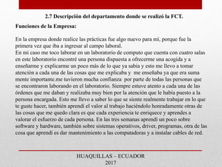 2.7 Descripción del departamento donde se realizó la FCT.
Funciones de la Empresa:
En la empresa donde realice las prácticas fue algo nuevo para mí, porque fue la
primera vez que iba a ingresar al campo laboral.
En mi caso me toco laborar en un laboratorio de computo que cuenta con cuatro salas
en este laboratorio encontré una persona dispuesta a ofrecerme una acogida y a
enseñarme y explicarme un poco más de lo que ya sabia y esto me llevo a tomar
atención a cada una de las cosas que me explicaba y me enseñaba ya que era suma
mente importante.me tuvieron mucha confianza por parte de todas las personas que
se encontraron laborando en el laboratorio. Siempre estuve atento a cada una de las
órdenes que me daban y realizaba muy bien por la atención que le había puesto a la
persona encargada. Esto me llevo a saber lo que se siente realmente trabajar en lo que
te guste hacer, también aprendí el valor al trabajo haciéndolo honradamente otras de
las cosas que me quedo clara es que cada experiencia te enriquece y aprendes a
valorar el esfuerzo de cada persona. En las tres semanas aprendí un poco sobre
software y hardware, también sobre sistemas operativos, driver, programas, otra de las
cosa que aprendí es dar mantenimiento a las computadoras y a instalar cables de red.
HUAQUILLAS – ECUADOR
2017
 
