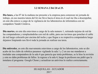 3.2 SEMANA 2 Del 20 al 25.
Día lunes, a las 07 de la mañana me presente a la empresa para comenzar mi jornada de
trabajo, en eso nuestra tutora del fct me llevo hacia el área en el cual me iba a desempeñar,
en este día estuve a cargo de la vigilancia de los laboratorios de informática con mi
compañero Yandri Córdova.
Día martes, en este día estuvimos a cargo de la sala numero 1, retirando tarjetas de red de
las computadoras y remplazándolas con red de cable, para eso tuvimos que ponchar el cable
de red luego colocarlo por encima del techo y que llegue a su respectiva computadora luego
dejamos limpiando nos llevó toda la jornada en realizar esa tarea.
Día miércoles, en este día nuevamente estuvimos a cargo de los laboratorios, esto se dio
acabo de los clubs de robótica pasamos vigilando la sala 1 y 2 en eso me mandaron a
trasladar una computadora de la sala 4 que parecía que tenía problemas, se le hiso la revisión
y esta no daba problemas de fallos la regrese a la sala 4, luego la profesora me pidió que le
instalara el programa Google Chone y actualizar un antivirus lo realice correctamente.
HUAQUILLAS – ECUADOR
2017
 