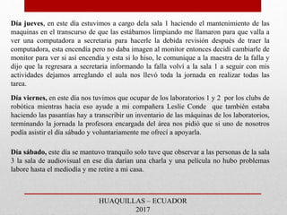 Día jueves, en este día estuvimos a cargo dela sala 1 haciendo el mantenimiento de las
maquinas en el transcurso de que las estábamos limpiando me llamaron para que valla a
ver una computadora a secretaria para hacerle la debida revisión después de traer la
computadora, esta encendía pero no daba imagen al monitor entonces decidí cambiarle de
monitor para ver si así encendía y esta si lo hiso, le comunique a la maestra de la falla y
dijo que la regresara a secretaria informando la falla volví a la sala 1 a seguir con mis
actividades dejamos arreglando el aula nos llevó toda la jornada en realizar todas las
tarea.
Día viernes, en este día nos tuvimos que ocupar de los laboratorios 1 y 2 por los clubs de
robótica mientras hacía eso ayude a mi compañera Leslie Conde que también estaba
haciendo las pasantías hay a transcribir un inventario de las máquinas de los laboratorios,
terminando la jornada la profesora encargada del área nos pidió que si uno de nosotros
podía asistir el día sábado y voluntariamente me ofrecí a apoyarla.
Día sábado, este día se mantuvo tranquilo solo tuve que observar a las personas de la sala
3 la sala de audiovisual en ese día darían una charla y una película no hubo problemas
labore hasta el mediodía y me retire a mi casa.
HUAQUILLAS – ECUADOR
2017
 