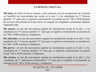 3.3 SEMANA 3 Del 27 al 1.
Día lunes, da inicio la nueva semana y esta comienza con las inscripciones de la prueba
ser bachiller me encomiendan que ayude en la sala 1 a los estudiantes de 3º Ciencias
paralelo “A” para que se registren correctamente su jornada era de 7:00 a 10:00 después
de eso toco otra jornada de la que estuvo en cargado mi compañero, terminando dejamos
limpiando todo.
Día martes, en este día nuevamente seguían las inscripciones ayude en la sala 1 a los
estudiantes de 3º Ciencias paralelo “C” para que se registren correctamente su jornada era
de 7:00 a 10:00 concluyo y limpiamos.
Día miércoles, en este día nuevamente seguían las inscripciones ayude en la sala 1 a los
estudiantes de 3º Ciencias paralelo “E” para que se registren correctamente su jornada era
de 7:00 a 10:00 concluyo y limpiamos.
Día jueves, en este día nuevamente seguían las inscripciones ayude en la sala 1 a los
estudiantes de 3º Ciencias paralelo “G” para que se registren correctamente su jornada
era de 7:00 a 10:00 concluyo y limpiamos.
Día viernes, en este día nuevamente seguían las inscripciones ayude en la sala 1 a los
estudiantes de 3º Aplicaciones Informáticas “A” para que se registren correctamente su
jornada era de 7:00 a 10:00 concluyo y limpiamos.
HUAQUILLAS – ECUADOR
2017
 