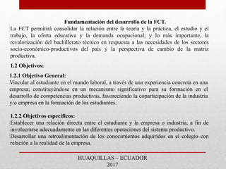 Fundamentación del desarrollo de la FCT.
La FCT permitirá consolidar la relación entre la teoría y la práctica, el estudio y el
trabajo, la oferta educativa y la demanda ocupacional; y lo más importante, la
revalorización del bachillerato técnico en respuesta a las necesidades de los sectores
socio-económico-productivos del país y la perspectiva de cambio de la matriz
productiva.
HUAQUILLAS – ECUADOR
2017
1.2.2 Objetivos específicos:
Establecer una relación directa entre el estudiante y la empresa o industria, a fin de
involucrarse adecuadamente en las diferentes operaciones del sistema productivo.
Desarrollar una retroalimentación de los conocimientos adquiridos en el colegio con
relación a la realidad de la empresa.
1.2.1 Objetivo General:
Vincular al estudiante en el mundo laboral, a través de una experiencia concreta en una
empresa; constituyéndose en un mecanismo significativo para su formación en el
desarrollo de competencias productivas, favoreciendo la coparticipación de la industria
y/o empresa en la formación de los estudiantes.
1.2 Objetivos:
 