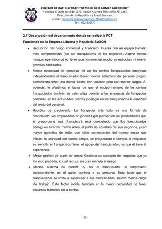 COLEGIO DE BACHILLERATO “REMIGIO GEO GOMEZ GUERRERO”
Fundado el 08 de Julio de 1976. Según Acuerdo Ministerial N° 1387
Dirección: Av. La República y Asaad Bucaram
e-mail: colegioremigiogeogomez_2462@hotmail.es
Telf: 072-510370
-11-
2.7 Descripción del departamento donde se realizó la FCT.
Funciones de la Empresa Librería y Papelería SAXON
 Reducción del riesgo comercial y financiero: Cuenta con un equipo humano
más comprometido (por ser franquiciaros de los negocios) Asume menos
riesgos operativos al no tener que incrementar mucho su estructura ni invertir
grandes cantidades.
 Menor necesidad de personal: Al ser los centros franquiciados empresas
independientes el franquiciador tienen menos estructura de personal propio,
permitiendo tener una marca fuerte, con volumen pero con menos cargas. Si
además, le añadimos el factor de que el equipo humano de los centros
franquiciados también se externaliza permite a las empresas de franquicias
centrarse en las actividades críticas y delegar en los franquiciados la dirección
del resto del personal.
 Rapidez de crecimiento: La franquicia ante todo es una fórmula de
crecimiento, los empresarios en primer lugar piensan en las posibilidades que
le proporciona esa (franquicia), está demostrado que los franquiciados
consiguen alcanzar mucho antes el punto de equilibrio de sus negocios, y con
mayor garantías de éxito, que otros comerciantes del mismo sector que
inician su actividad por cuenta propia, se preguntaran el porqué, la respuesta
es sencilla el franquiciado tiene el apoyo del franquiciador, ya que él tiene la
experiencia.
 Mejor gestión de punto de venta: Gestiona un concepto de negocios que ya
ha sido probado, lo cual reduce en gran manera el riesgo
 Menos sistema de control: Al ser el franquiciado un empresario
independiente, es él quien controla a su personal. Esto hace que el
franquiciador se limite a supervisar a sus franquiciados, siendo menos carga
de trabajo. Este factor incide también en la menor necesidad de tener
recursos humanos en la central.
 