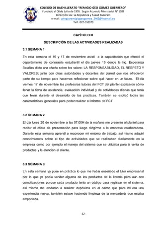 COLEGIO DE BACHILLERATO “REMIGIO GEO GOMEZ GUERRERO”
Fundado el 08 de Julio de 1976. Según Acuerdo Ministerial N° 1387
Dirección: Av. La República y Asaad Bucaram
e-mail: colegioremigiogeogomez_2462@hotmail.es
Telf: 072-510370
-12-
CAPÍTULO III
DESCRIPCIÓN DE LAS ACTIVIDADES REALIZADAS
3.1 SEMANA 1
En esta semana el 16 y 17 de noviembre asistí a la capacitación que ofreció el
departamento de consejería estudiantil el día jueves 16 donde la Ing. Esperanza
Batallas dicto una charla sobre los valore: LA RESPONSABILIDAD, EL RESPETO Y
VALORES; junto con otras autoridades y docentes del plantel que nos ofrecieron
parte de su tiempo para hacernos reflexionar sobre qué hacer en un futuro. El día
viernes 17 de noviembre las profesoras tutoras del FCT del plantel explicaron cómo
llenar la ficha de asistencia, evaluación individual y de actividades diarias que tenía
que llevar durante el desarrollo de las practicas. También se explicó todas las
características generales para poder realizar el informe de FCT
3.2 SEMANA 2
El día lunes 20 de noviembre a las 07:00H de la mañana me presente al plantel para
recibir el oficio de presentación para luego dirigirme a la empresa colaboradora.
Durante esta semana aprendí a reconocer mi entorno de trabajo, así mismo adquirí
conocimientos sobre el tipo de actividades que se realizaban diariamente en la
empresa como por ejemplo el manejo del sistema que se utilizaba para la venta de
productos y la atención al cliente.
3.3 SEMANA 3
En esta semana ya puse en práctica lo que me había enseñado el tutor empresarial
por lo que ya podía vender algunos de los productos de la librería pero aun con
complicaciones porque cada producto tenía un código para registrar en el sistema,
así mismo me enviaron a realizar depósitos en el banco que para mí era una
experiencia nueva, también estuve haciendo limpieza de la mercadería que estaba
empolvada.
 