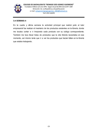 COLEGIO DE BACHILLERATO “REMIGIO GEO GOMEZ GUERRERO”
Fundado el 08 de Julio de 1976. Según Acuerdo Ministerial N° 1387
Dirección: Av. La República y Asaad Bucaram
e-mail: colegioremigiogeogomez_2462@hotmail.es
Telf: 072-510370
-13-
3.4 SEMANA 4
En la cuarta y última semana la actividad principal que realicé junto al tutor
empresarial fue realizar el inventario de los productos existentes en la librería, donde
me tocaba contar e ir limpiando cada producto con su código correspondiente.
También me toco llevar listas de productos que la otra librería necesitaba en ese
momento, así mismo tenía que ir a ver los productos que hacían faltan en la librería
que estaba trabajando.
 